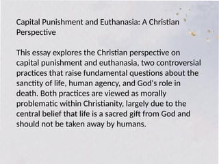 Capital Punishment and Euthanasia: A Christian
Perspective
This essay explores the Christian perspective on
capital punishment and euthanasia, two controversial
practices that raise fundamental questions about the
sanctity of life, human agency, and God's role in
death. Both practices are viewed as morally
problematic within Christianity, largely due to the
central belief that life is a sacred gift from God and
should not be taken away by humans.
 