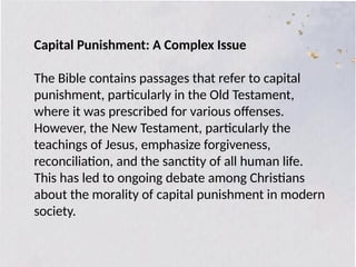 Capital Punishment: A Complex Issue
The Bible contains passages that refer to capital
punishment, particularly in the Old Testament,
where it was prescribed for various offenses.
However, the New Testament, particularly the
teachings of Jesus, emphasize forgiveness,
reconciliation, and the sanctity of all human life.
This has led to ongoing debate among Christians
about the morality of capital punishment in modern
society.
 