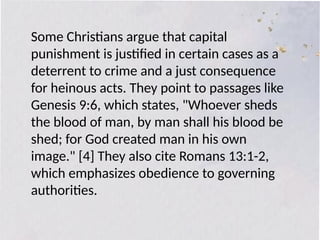 Some Christians argue that capital
punishment is justified in certain cases as a
deterrent to crime and a just consequence
for heinous acts. They point to passages like
Genesis 9:6, which states, "Whoever sheds
the blood of man, by man shall his blood be
shed; for God created man in his own
image." [4] They also cite Romans 13:1-2,
which emphasizes obedience to governing
authorities.
 
