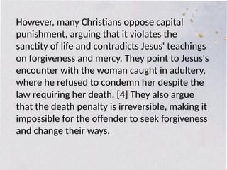 However, many Christians oppose capital
punishment, arguing that it violates the
sanctity of life and contradicts Jesus' teachings
on forgiveness and mercy. They point to Jesus's
encounter with the woman caught in adultery,
where he refused to condemn her despite the
law requiring her death. [4] They also argue
that the death penalty is irreversible, making it
impossible for the offender to seek forgiveness
and change their ways.
 