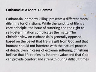 Euthanasia: A Moral Dilemma
Euthanasia, or mercy killing, presents a different moral
dilemma for Christians. While the sanctity of life is a
core principle, the issue of suffering and the right to
self-determination complicates the matter.The
Christian view on euthanasia is generally opposed,
based on the belief that life is a gift from God and that
humans should not interfere with the natural process
of death. Even in cases of extreme suffering, Christians
believe that life retains its inherent value and that God
can provide comfort and strength during difficult times.
 