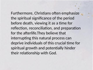 Furthermore, Christians often emphasize
the spiritual significance of the period
before death, viewing it as a time for
reflection, reconciliation, and preparation
for the afterlife.They believe that
interrupting this natural process can
deprive individuals of this crucial time for
spiritual growth and potentially hinder
their relationship with God.
 