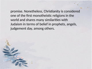 promise. Nonetheless, Christianity is considered
one of the first monotheistic religions in the
world and shares many similarities with
Judaism in terms of belief in prophets, angels,
judgement day, among others.
 