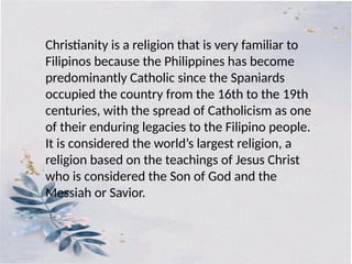 Christianity is a religion that is very familiar to
Filipinos because the Philippines has become
predominantly Catholic since the Spaniards
occupied the country from the 16th to the 19th
centuries, with the spread of Catholicism as one
of their enduring legacies to the Filipino people.
It is considered the world’s largest religion, a
religion based on the teachings of Jesus Christ
who is considered the Son of God and the
Messiah or Savior.
 