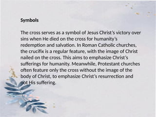 The cross serves as a symbol of Jesus Christ’s victory over
sins when He died on the cross for humanity’s
redemption and salvation. In Roman Catholic churches,
the crucifix is a regular feature, with the image of Christ
nailed on the cross. This aims to emphasize Christ’s
sufferings for humanity. Meanwhile, Protestant churches
often feature only the cross without the image of the
body of Christ, to emphasize Christ’s resurrection and
not His suffering.
Symbols
 