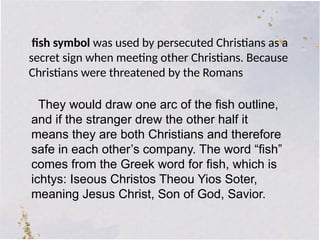 fish symbol was used by persecuted Christians as a
secret sign when meeting other Christians. Because
Christians were threatened by the Romans
They would draw one arc of the fish outline,
and if the stranger drew the other half it
means they are both Christians and therefore
safe in each other’s company. The word “fish”
comes from the Greek word for fish, which is
ichtys: Iseous Christos Theou Yios Soter,
meaning Jesus Christ, Son of God, Savior.
 