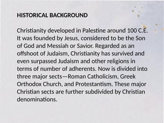 HISTORICAL BACKGROUND
Christianity developed in Palestine around 100 C.E.
It was founded by Jesus, considered to be the Son
of God and Messiah or Savior. Regarded as an
offshoot of Judaism, Christianity has survived and
even surpassed Judaism and other religions in
terms of number of adherents. Now is divided into
three major sects—Roman Catholicism, Greek
Orthodox Church, and Protestantism. These major
Christian sects are further subdivided by Christian
denominations.
 