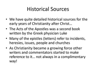 Historical Sources
• We have quite detailed historical sources for the
early years of Christianity after Christ…
• The Acts of the Apostles was a second book
written by the Greek physician Luke
• Many of the epistles (letters) refer to incidents,
heresies, issues, people and churches
• As Christianity became a growing force other
writers and commentators started to make
reference to it… not always in a complimentary
way!
 