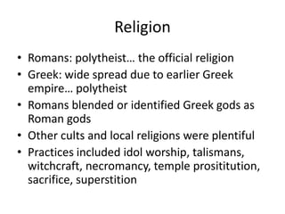 Religion
• Romans: polytheist… the official religion
• Greek: wide spread due to earlier Greek
empire… polytheist
• Romans blended or identified Greek gods as
Roman gods
• Other cults and local religions were plentiful
• Practices included idol worship, talismans,
witchcraft, necromancy, temple prosititution,
sacrifice, superstition
 