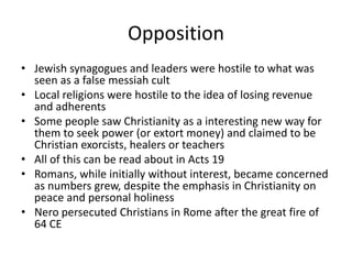 Opposition
• Jewish synagogues and leaders were hostile to what was
seen as a false messiah cult
• Local religions were hostile to the idea of losing revenue
and adherents
• Some people saw Christianity as a interesting new way for
them to seek power (or extort money) and claimed to be
Christian exorcists, healers or teachers
• All of this can be read about in Acts 19
• Romans, while initially without interest, became concerned
as numbers grew, despite the emphasis in Christianity on
peace and personal holiness
• Nero persecuted Christians in Rome after the great fire of
64 CE
 