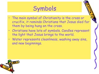 Symbols
• The main symbol of Christianity is the cross or
crucifix, it reminds Christians that Jesus died for
them by being hung on the cross.
• Christians have lots of symbols. Candles represent
the light that Jesus brings to the world.
• Water represents cleanliness, washing away sins,
and new beginnings.
 