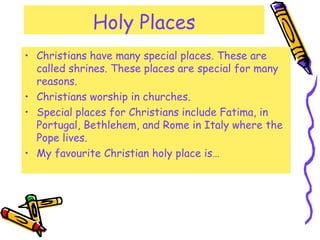 Holy Places
• Christians have many special places. These are
called shrines. These places are special for many
reasons.
• Christians worship in churches.
• Special places for Christians include Fatima, in
Portugal, Bethlehem, and Rome in Italy where the
Pope lives.
• My favourite Christian holy place is…
 