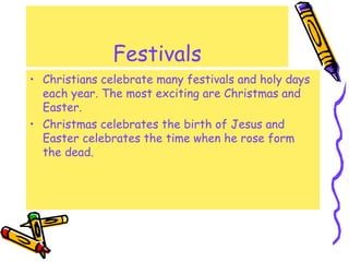 Festivals
• Christians celebrate many festivals and holy days
each year. The most exciting are Christmas and
Easter.
• Christmas celebrates the birth of Jesus and
Easter celebrates the time when he rose form
the dead.
 