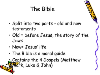 The Bible
• Split into two parts - old and new
testaments
• Old = before Jesus, the story of the
Jews
• New= Jesus’ life
• The Bible is a moral guide
• Contains the 4 Gospels (Matthew
Mark, Luke & John)
 