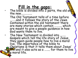 Fill in the gaps:
• The bible is divided into 2 parts, the old and
the new…………….
The Old Testament tells of a time before
………and it follows the story of the Jews.
Contained within the old testament there
are many stories which contain ……….. which
are meant to give a people guidance in how
God wants them to live.
• The New Testament is divided into ……..
Gospels which tell the life story of Jesus,
they again guide people how to live a moral
live. The importance of the bible to
Christians is that it tells them about Jesus’
life and it also acts as a …….. for them to live
a moral life.
 