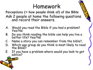 Homework
Perceptions (= how people think of) of the Bible
Ask 2 people at home the following questions
and record their answers.
A. Would you read the Bible if you had a problem?
Yes/No
B. Do you think reading the bible can help you live a
better life? Yes/No
C. Name a story you can remember from the bible?
D. Which age group do you think is most likely to read
the Bible?
E. If you have a problem where would you look to get
advice?
 