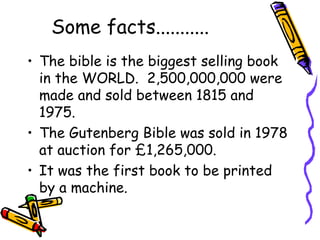 Some facts...........
• The bible is the biggest selling book
in the WORLD. 2,500,000,000 were
made and sold between 1815 and
1975.
• The Gutenberg Bible was sold in 1978
at auction for £1,265,000.
• It was the first book to be printed
by a machine.
 