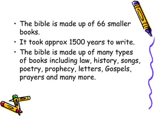 • The bible is made up of 66 smaller
books.
• It took approx 1500 years to write.
• The bible is made up of many types
of books including law, history, songs,
poetry, prophecy, letters, Gospels,
prayers and many more.
 