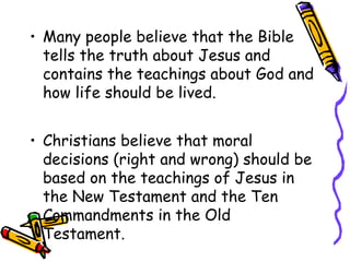 • Many people believe that the Bible
tells the truth about Jesus and
contains the teachings about God and
how life should be lived.
• Christians believe that moral
decisions (right and wrong) should be
based on the teachings of Jesus in
the New Testament and the Ten
Commandments in the Old
Testament.
 
