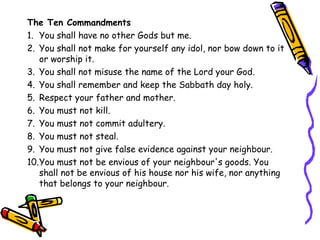 The Ten Commandments
1. You shall have no other Gods but me.
2. You shall not make for yourself any idol, nor bow down to it
or worship it.
3. You shall not misuse the name of the Lord your God.
4. You shall remember and keep the Sabbath day holy.
5. Respect your father and mother.
6. You must not kill.
7. You must not commit adultery.
8. You must not steal.
9. You must not give false evidence against your neighbour.
10.You must not be envious of your neighbour's goods. You
shall not be envious of his house nor his wife, nor anything
that belongs to your neighbour.
 