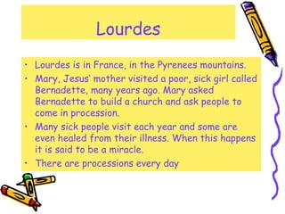 Lourdes
• Lourdes is in France, in the Pyrenees mountains.
• Mary, Jesus’ mother visited a poor, sick girl called
Bernadet...