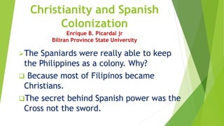 Christianity and Spanish
Colonization
Enrique B. Picardal jr
Biliran Province State University
The Spaniards were really able to keep
the Philippines as a colony. Why?
 Because most of Filipinos became
Christians.
The secret behind Spanish power was the
Cross not the sword.
 
