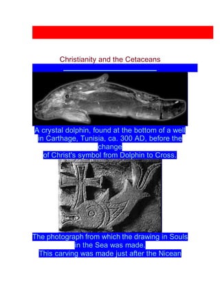 Christianity and the Cetaceans
A crystal dolphin, found at the bottom of a well
in Carthage, Tunisia, ca. 300 AD, before the
change
of Christ's symbol from Dolphin to Cross.
The photograph from which the drawing in Souls
in the Sea was made.
This carving was made just after the Nicean
 