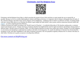 Christianity And The Religions Essay
Christianity and the Religions Essay Man is called to proclaim the gospel of Jesus Christ and show as many people the way to eternal life, as
possible. Because we live in a world of philosophical, cultural, and religious diversity, it is imperative that we interact with people from all walks of
life. Christian dialogue with others from various religions can be enlightening – solidifying what we believe as followers of Christ. Accepting people
with their various faiths allows us as Christians the ability to gain insight into other beliefs, value systems, and the connections between culture and
religion – as well as inspiring personal reflection.
Calling to Proclaim the Gospel According to the 'World Council of Churches'– A worldwide fellowship of 349 churches seeking unity, a common
witness and Christian service, "Greater awareness of religious plurality has heightened the need for improved relations and dialogue among people of
different faiths" (World Council of Churches, 2009). Too often religious identities are drawn into conflict and violence. Perhaps we are then engaging
in conversation and attempting to understand one another on the basis of ensuring peace. Or, maybe the definition of tolerance has elicited absolute
acceptance or fear, and 'open–mindedness' in the spirit of spiritual correctness. Our own prejudices regularly influence how we interact with those of
other faiths. Christians are as guilty as anyone in avoiding those different
Get more content on HelpWriting.net
 