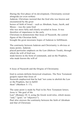 During the first phase of its development, Christianity existed
alongside (or even within)
Judaism. Christians insisted that the God who was known and
encountered by the great
heroes of faith of Israel – such as Abraham, Isaac, Jacob, and
Moses – was the same God
who was more fully and clearly revealed in Jesus. It was
therefore of importance to the early
Christians to demonstrate that Jesus of Nazareth, the central
figure of the Christian faith,
brought the great messianic hopes of Judaism to fulfillment.
The continuity between Judaism and Christianity is obvious at
many points. Judaism
placed particular emphasis on the Law (Hebrew Torah), through
which the will of God was
made known in the form of commands, and on the Prophets,
who made known the will of
8 Jesus of Nazareth and the Origins of Christianity
God in certain definite historical situations. The New Testament
gospels report that Jesus of
Nazareth emphasized that he had “not come to abolish the Law
or the Prophets, but to fulfill
them” (Matthew 5: 17).
The same point is made by Paul in his New Testament letters.
Jesus is “the goal of the
Law” (Romans 10: 4, using the Greek word telos, which means
“end,” “goal,” or “objective”).
Paul also stresses the continuity between the faith of Abraham
and that of Christians
 