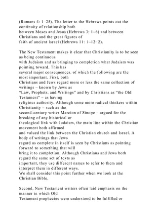 (Romans 4: 1–25). The letter to the Hebrews points out the
continuity of relationship both
between Moses and Jesus (Hebrews 3: 1–6) and between
Christians and the great figures of
faith of ancient Israel (Hebrews 11: 1–12: 2).
The New Testament makes it clear that Christianity is to be seen
as being continuous
with Judaism and as bringing to completion what Judaism was
pointing toward. This has
several major consequences, of which the following are the
most important. First, both
Christians and Jews regard more or less the same collection of
writings – known by Jews as
“Law, Prophets, and Writings” and by Christians as “the Old
Testament” – as having
religious authority. Although some more radical thinkers within
Christianity – such as the
second-century writer Marcion of Sinope – argued for the
breaking of any historical or
theological link with Judaism, the main line within the Christian
movement both affirmed
and valued the link between the Christian church and Israel. A
body of writings that Jews
regard as complete in itself is seen by Christians as pointing
forward to something that will
bring it to completion. Although Christians and Jews both
regard the same set of texts as
important, they use different names to refer to them and
interpret them in different ways.
We shall consider this point further when we look at the
Christian Bible.
Second, New Testament writers often laid emphasis on the
manner in which Old
Testament prophecies were understood to be fulfilled or
 