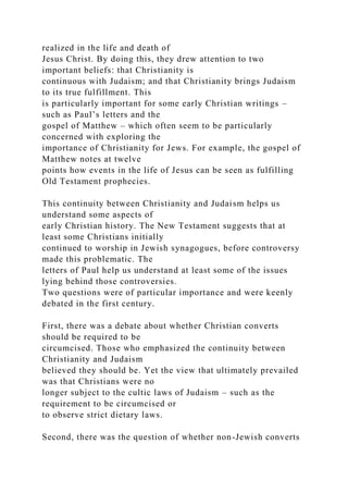 realized in the life and death of
Jesus Christ. By doing this, they drew attention to two
important beliefs: that Christianity is
continuous with Judaism; and that Christianity brings Judaism
to its true fulfillment. This
is particularly important for some early Christian writings –
such as Paul’s letters and the
gospel of Matthew – which often seem to be particularly
concerned with exploring the
importance of Christianity for Jews. For example, the gospel of
Matthew notes at twelve
points how events in the life of Jesus can be seen as fulfilling
Old Testament prophecies.
This continuity between Christianity and Judaism helps us
understand some aspects of
early Christian history. The New Testament suggests that at
least some Christians initially
continued to worship in Jewish synagogues, before controversy
made this problematic. The
letters of Paul help us understand at least some of the issues
lying behind those controversies.
Two questions were of particular importance and were keenly
debated in the first century.
First, there was a debate about whether Christian converts
should be required to be
circumcised. Those who emphasized the continuity between
Christianity and Judaism
believed they should be. Yet the view that ultimately prevailed
was that Christians were no
longer subject to the cultic laws of Judaism – such as the
requirement to be circumcised or
to observe strict dietary laws.
Second, there was the question of whether non-Jewish converts
 