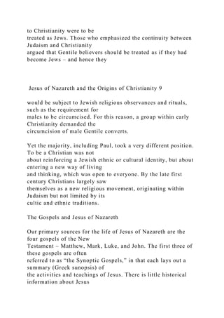 to Christianity were to be
treated as Jews. Those who emphasized the continuity between
Judaism and Christianity
argued that Gentile believers should be treated as if they had
become Jews – and hence they
Jesus of Nazareth and the Origins of Christianity 9
would be subject to Jewish religious observances and rituals,
such as the requirement for
males to be circumcised. For this reason, a group within early
Christianity demanded the
circumcision of male Gentile converts.
Yet the majority, including Paul, took a very different position.
To be a Christian was not
about reinforcing a Jewish ethnic or cultural identity, but about
entering a new way of living
and thinking, which was open to everyone. By the late first
century Christians largely saw
themselves as a new religious movement, originating within
Judaism but not limited by its
cultic and ethnic traditions.
The Gospels and Jesus of Nazareth
Our primary sources for the life of Jesus of Nazareth are the
four gospels of the New
Testament – Matthew, Mark, Luke, and John. The first three of
these gospels are often
referred to as “the Synoptic Gospels,” in that each lays out a
summary (Greek sunopsis) of
the activities and teachings of Jesus. There is little historical
information about Jesus
 