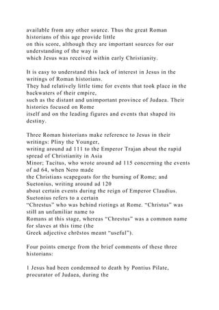 available from any other source. Thus the great Roman
historians of this age provide little
on this score, although they are important sources for our
understanding of the way in
which Jesus was received within early Christianity.
It is easy to understand this lack of interest in Jesus in the
writings of Roman historians.
They had relatively little time for events that took place in the
backwaters of their empire,
such as the distant and unimportant province of Judaea. Their
histories focused on Rome
itself and on the leading figures and events that shaped its
destiny.
Three Roman historians make reference to Jesus in their
writings: Pliny the Younger,
writing around ad 111 to the Emperor Trajan about the rapid
spread of Christianity in Asia
Minor; Tacitus, who wrote around ad 115 concerning the events
of ad 64, when Nero made
the Christians scapegoats for the burning of Rome; and
Suetonius, writing around ad 120
about certain events during the reign of Emperor Claudius.
Suetonius refers to a certain
“Chrestus” who was behind riotings at Rome. “Christus” was
still an unfamiliar name to
Romans at this stage, whereas “Chrestus” was a common name
for slaves at this time (the
Greek adjective chrēstos meant “useful”).
Four points emerge from the brief comments of these three
historians:
1 Jesus had been condemned to death by Pontius Pilate,
procurator of Judaea, during the
 