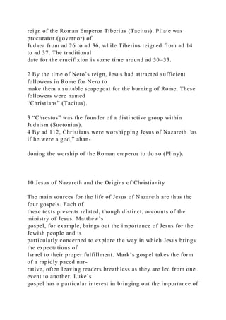reign of the Roman Emperor Tiberius (Tacitus). Pilate was
procurator (governor) of
Judaea from ad 26 to ad 36, while Tiberius reigned from ad 14
to ad 37. The traditional
date for the crucifixion is some time around ad 30–33.
2 By the time of Nero’s reign, Jesus had attracted sufficient
followers in Rome for Nero to
make them a suitable scapegoat for the burning of Rome. These
followers were named
“Christians” (Tacitus).
3 “Chrestus” was the founder of a distinctive group within
Judaism (Suetonius).
4 By ad 112, Christians were worshipping Jesus of Nazareth “as
if he were a god,” aban-
doning the worship of the Roman emperor to do so (Pliny).
10 Jesus of Nazareth and the Origins of Christianity
The main sources for the life of Jesus of Nazareth are thus the
four gospels. Each of
these texts presents related, though distinct, accounts of the
ministry of Jesus. Matthew’s
gospel, for example, brings out the importance of Jesus for the
Jewish people and is
particularly concerned to explore the way in which Jesus brings
the expectations of
Israel to their proper fulfillment. Mark’s gospel takes the form
of a rapidly paced nar-
rative, often leaving readers breathless as they are led from one
event to another. Luke’s
gospel has a particular interest in bringing out the importance of
 