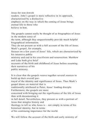 Jesus for non-Jewish
readers. John’s gospel is more reflective in its approach,
characterized by a distinctive
emphasis on the way in which the coming of Jesus brings
eternal life to those who
believe in him.
The gospels cannot really be thought of as biographies of Jesus
in the modern sense of
the term, although they unquestionably provide much helpful
biographical information.
They do not present us with a full account of the life of Jesus.
Mark’s gospel, for example,
focuses on a few years of Jesus’ life, which are characterized by
his intensive public
ministry and end in his crucifixion and resurrection. Matthew
and Luke both give brief
accounts of the birth and childhood of Jesus before resuming
their narratives of his
public ministry.
It is clear that the gospels weave together several sources to
build up their overall por-
trayal of the identity and significance of Jesus. Thus Mark’s
gospel draws on material that is
traditionally attributed to Peter, Jesus’ leading disciple.
Furthermore, the gospels are more
concerned with bringing out the significance of the life of Jesus
than with documenting it
in full detail. Nevertheless, they present us with a portrait of
Jesus that mingles history and
theology to tell us who Jesus is – not simply in terms of his
historical identity, but in terms
of his continuing importance for the world.
We will follow the account of the birth and early ministry of
 