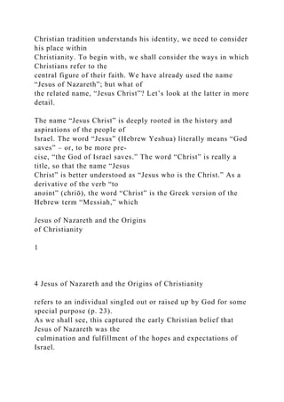 Christian tradition understands his identity, we need to consider
his place within
Christianity. To begin with, we shall consider the ways in which
Christians refer to the
central figure of their faith. We have already used the name
“Jesus of Nazareth”; but what of
the related name, “Jesus Christ”? Let’s look at the latter in more
detail.
The name “Jesus Christ” is deeply rooted in the history and
aspirations of the people of
Israel. The word “Jesus” (Hebrew Yeshua) literally means “God
saves” – or, to be more pre-
cise, “the God of Israel saves.” The word “Christ” is really a
title, so that the name “Jesus
Christ” is better understood as “Jesus who is the Christ.” As a
derivative of the verb “to
anoint” (chriō), the word “Christ” is the Greek version of the
Hebrew term “Messiah,” which
Jesus of Nazareth and the Origins
of Christianity
1
4 Jesus of Nazareth and the Origins of Christianity
refers to an individual singled out or raised up by God for some
special purpose (p. 23).
As we shall see, this captured the early Christian belief that
Jesus of Nazareth was the
culmination and fulfillment of the hopes and expectations of
Israel.
 