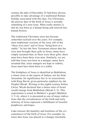 century the date of December 25 had been chosen,
possibly to take advantage of a traditional Roman
holiday associated with this date. For Christians,
the precise date of the birth of Jesus is actually
something of a non-issue. What really matters is
that he was born as a human being and entered into
human history.
The traditional Christmas story has become
somewhat stylized over the years. For example,
most traditional versions of the story tell of the
“three wise men” and of Jesus “being born in a
stable.” In fact the New Testament relates that the
wise men brought three gifts to Jesus; many have
simply assumed that, as there were three gifts, there
must have been three wise men. Similarly, we are
told that Jesus was born in a manger; many have
assumed that, since mangers are kept in stables,
Jesus must have been born in a stable.
The birthplace of Jesus is identified as Bethlehem,
a minor town in the region of Judaea, not far from
Jerusalem. Its significance lies in its associations
with King David, given particular emphasis by the
Prophet Micah. Writing in the eighth century before
Christ, Micah declared that a future ruler of Israel
would emerge from Bethlehem (Micah 5: 2). This
expectation is noted in Matthew’s gospel (Matthew
2: 5–6), where it is presented as one of many indica-
tions that the circumstances of the birth and early
ministry of Jesus represent a fulfillment of Israelite
prophecies and hopes.
Luke stresses the humility and lowliness of the cir-
cumstances of the birth of Jesus. For example, he
notes that Jesus was placed in a manger (normally
 