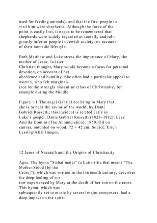 used for feeding animals), and that the first people to
visit him were shepherds. Although the force of the
point is easily lost, it needs to be remembered that
shepherds were widely regarded as socially and reli-
giously inferior people in Jewish society, on account
of their nomadic lifestyle.
Both Matthew and Luke stress the importance of Mary, the
mother of Jesus. In later
Christian thought, Mary would become a focus for personal
devotion, on account of her
obedience and humility. She often had a particular appeal to
women, who felt marginal-
ized by the strongly masculine ethos of Christianity, for
example during the Middle
Figure 1.1 The angel Gabriel declaring to Mary that
she is to bear the savior of the world, by Dante
Gabriel Rossetti; this incident is related early in
Luke’s gospel. Dante Gabriel Rossetti (1828–1882), Ecce
Ancilla Domini (The Annunciation), 1850. Oil on
canvas, mounted on wood, 72 × 42 cm. Source: Erich
Lessing/AKG Images.
12 Jesus of Nazareth and the Origins of Christianity
Ages. The hymn “Stabat mater” (a Latin title that means “The
Mother Stood [by the
Cross]”), which was written in the thirteenth century, describes
the deep feeling of sor-
row experienced by Mary at the death of her son on the cross.
This hymn, which was
subsequently set to music by several major composers, had a
deep impact on the spiri-
 