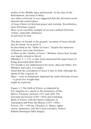 tuality of the Middle Ages and beyond. At the time of the
Reformation, devotion to Mary
was often criticized. It was suggested that this devotion could
threaten the central place
of Jesus Christ in Christian prayer and worship. Nevertheless,
most Christians regard
Mary as an excellent example of several cardinal Christian
virtues, especially obedience
to and trust in God.
The place of Joseph in the gospels’ accounts of Jesus should
also be noted. At no point is
he described as the “father of Jesus,” despite the numerous
references, here and elsewhere,
to Mary as the “mother of Jesus.” Matthew shows how Joseph
was legally related to David
(Matthew 1: 1–17), so that Jesus possessed the legal status of
being descended from David.
Yet Joseph is not understood to be Jesus’ physical father. For
Matthew and Luke, it is under-
stood that the conception of Jesus is due to God, although the
theme of the virginity of
Mary – seen as immensely important by some Christian writers
– is given less weight than
might be expected.
Figure 1.2 The birth of Christ, as depicted by
Fra Angelico in a mural in the monastery of San
Marco, Florence, between 1437 and 1445. Fra
Giovanni da Fiesole (1387–1455) and workshop,
Birth of Christ, with the Saints Catherine of
Alexandria and Peter the Martyr (1437–1445).
Fresco, 193 × 164 cm. Florence, S. Marco, upper
storey, dormitory, cell No.5 (east corridor). Source:
Rabatti-Domingie/AKG Images.
 