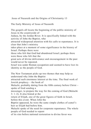 Jesus of Nazareth and the Origins of Christianity 13
The Early Ministry of Jesus of Nazareth
The gospels all locate the beginning of the public ministry of
Jesus in the countryside of
Judaea, by the Jordan River. It is specifically linked with the
activity of John the Baptist, who
attracted widespread attention with his calls to repentance. It is
clear that John’s ministry
takes place at a moment of some significance in the history of
Israel. Perhaps there were
those who felt that God had abandoned Israel; perhaps there
were those who felt that the
great acts of divine deliverance and encouragement in the past
would never be repeated.
Israel was under Roman occupation and seemed to have lost its
identity as the people of God.
The New Testament picks up two themes that may help us
understand why John the Baptist
attracted such enormous interest at the time. The final work of
Jewish prophecy – the book of
Malachi, probably dating from the fifth century before Christ –
spoke of God sending a
messenger, to prepare the way for the coming of God (Malachi
3: 1–2). It also hinted at the
return of Elijah, one of the great figures of faith in Israel,
before this event. When John the
Baptist appeared, he wore the same simple clothes of camel’s
hair as Elijah had before him.
Malachi spoke of the need for corporate repentance. The whole
people of God needed to repent
of its sins before national restoration to divine favor was
 