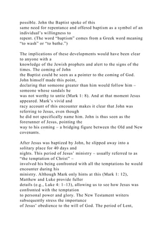 possible. John the Baptist spoke of this
same need for repentance and offered baptism as a symbol of an
individual’s willingness to
repent. (The word “baptism” comes from a Greek word meaning
“to wash” or “to bathe.”)
The implications of these developments would have been clear
to anyone with a
knowledge of the Jewish prophets and alert to the signs of the
times. The coming of John
the Baptist could be seen as a pointer to the coming of God.
John himself made this point,
declaring that someone greater than him would follow him –
someone whose sandals he
was not worthy to untie (Mark 1: 8). And at that moment Jesus
appeared. Mark’s vivid and
racy account of this encounter makes it clear that John was
referring to Jesus, even though
he did not specifically name him. John is thus seen as the
forerunner of Jesus, pointing the
way to his coming – a bridging figure between the Old and New
covenants.
After Jesus was baptized by John, he slipped away into a
solitary place for 40 days and
nights. This period of Jesus’ ministry – usually referred to as
“the temptation of Christ” –
involved his being confronted with all the temptations he would
encounter during his
ministry. Although Mark only hints at this (Mark 1: 12),
Matthew and Luke provide fuller
details (e.g., Luke 4: 1–13), allowing us to see how Jesus was
confronted with the temptation
to personal power and glory. The New Testament writers
subsequently stress the importance
of Jesus’ obedience to the will of God. The period of Lent,
 