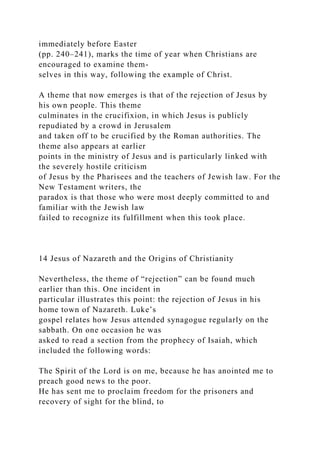 immediately before Easter
(pp. 240–241), marks the time of year when Christians are
encouraged to examine them-
selves in this way, following the example of Christ.
A theme that now emerges is that of the rejection of Jesus by
his own people. This theme
culminates in the crucifixion, in which Jesus is publicly
repudiated by a crowd in Jerusalem
and taken off to be crucified by the Roman authorities. The
theme also appears at earlier
points in the ministry of Jesus and is particularly linked with
the severely hostile criticism
of Jesus by the Pharisees and the teachers of Jewish law. For the
New Testament writers, the
paradox is that those who were most deeply committed to and
familiar with the Jewish law
failed to recognize its fulfillment when this took place.
14 Jesus of Nazareth and the Origins of Christianity
Nevertheless, the theme of “rejection” can be found much
earlier than this. One incident in
particular illustrates this point: the rejection of Jesus in his
home town of Nazareth. Luke’s
gospel relates how Jesus attended synagogue regularly on the
sabbath. On one occasion he was
asked to read a section from the prophecy of Isaiah, which
included the following words:
The Spirit of the Lord is on me, because he has anointed me to
preach good news to the poor.
He has sent me to proclaim freedom for the prisoners and
recovery of sight for the blind, to
 