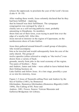 release the oppressed, to proclaim the year of the Lord’s favour.
(Luke 4: 18–19)
After reading these words, Jesus solemnly declared that he they
had been fulfilled – implying
that he himself was their fulfillment. The synagogue
congregation was outraged by what it
clearly saw as a self-serving publicity stunt, probably
amounting to blasphemy. Its members
threw him out of their town, even trying to push him over the
edge of a nearby hill. After this,
Jesus moved to minister in the region of Capernaum, on the
northwestern shore of Lake Galilee.
Jesus then gathered around himself a small group of disciples,
who would accompany
him as he traveled and would subsequently form the core of the
early church. The group of
twelve apostles (often referred to simply as “the twelve”) was
drawn from a variety of back-
grounds, mostly from jobs in the rural economy of the region.
Two pairs of brothers – Peter
and Andrew, James and John – were called to leave behind them
their fishing business on
Lake Galilee and follow Jesus. At a late stage, possibly a year
or so into his ministry, Jesus
Figure 1.3 Jesus of Nazareth calling Peter and Andrew by the
Sea of Galilee (1481), by Domenico
Ghirlandaio. Domenico Ghirlandaio (Domenico Bigordi) (1449–
1494), The Calling of SS. Peter and
Andrew, 1481. Fresco. Source: Vatican Museums and
Galleries/Bridgeman Art Library.
 