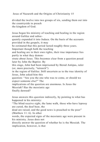 Jesus of Nazareth and the Origins of Christianity 15
divided the twelve into two groups of six, sending them out into
the countryside to preach
the kingdom of God.
Jesus began his ministry of teaching and healing in the region
around Galilee and subse-
quently expanded it into Judaea. On the basis of the accounts
provided in the gospels, it may
be estimated that this period lasted roughly three years.
Important though both the teaching
and healing are in their own rights, their true importance lies
partly in what they demon-
strate about Jesus. This becomes clear from a question posed
later by John the Baptist. By
this stage, John had been imprisoned by Herod Antipas, ruler
(or, more precisely, “tetrarch”)
in the region of Galilee. Still uncertain as to the true identity of
Jesus, John asked him this
question: “Are you the one who was to come, or should we
expect someone else?” The
implications of the question are enormous. Is Jesus the
Messiah? Has the messianic age
finally dawned?
Jesus answers this question indirectly, by pointing to what has
happened in his ministry:
“The blind receive sight, the lame walk, those who have leprosy
are cured, the deaf hear, the
dead are raised, and the good news is preached to the poor”
(Matthew 11: 6). In other
words, the expected signs of the messianic age were present in
his ministry. Jesus does not
directly answer the question of whether he is the Messiah. The
implication, however, is that
 