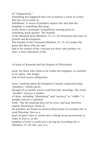 of “inauguration.”
Something has happened that sets in motion a series of events
that has yet to reach its
fulfillment. A series of parables express the idea that the
kingdom is something that prog-
resses from a seemingly insignificant starting point to
something much greater. The Parable
of the Mustard Seed (Matthew 13: 31–32) illustrates this idea of
growth and development.
The Parable of the Vineyard (Matthew 21: 33–41) makes the
point that those who are enti-
tled to be tenants of the vineyard are those who produce its
fruit, a clear indication of the
16 Jesus of Nazareth and the Origins of Christianity
need, for those who claim to be within the kingdom, to conform
to its ethics. The kingly
rule of God carries obligations.
Jesus’ teaching about the kingdom is largely expressed using
“parables,” which can be
thought of as earthly stories with heavenly meanings. The word
“parable” conveys a number
of ideas, including “illustration” and “mystery” or “riddle.” A
parable conveys a spiritual
truth – but the meaning may not be clear, and may therefore
require illustration. Some of
the parables are based on shrewd observation of everyday life in
rural Palestine. Just as a
pearl of great value is worth one’s selling lesser possessions in
order to own it, so the
kingdom of God is worth one’s giving up everything for it
(Matthew 13: 45–46). Just as a
 