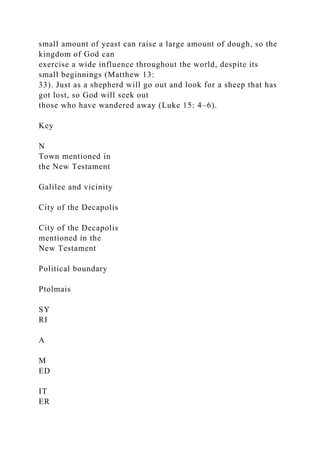 small amount of yeast can raise a large amount of dough, so the
kingdom of God can
exercise a wide influence throughout the world, despite its
small beginnings (Matthew 13:
33). Just as a shepherd will go out and look for a sheep that has
got lost, so God will seek out
those who have wandered away (Luke 15: 4–6).
Key
N
Town mentioned in
the New Testament
Galilee and vicinity
City of the Decapolis
City of the Decapolis
mentioned in the
New Testament
Political boundary
Ptolmais
SY
RI
A
M
ED
IT
ER
 