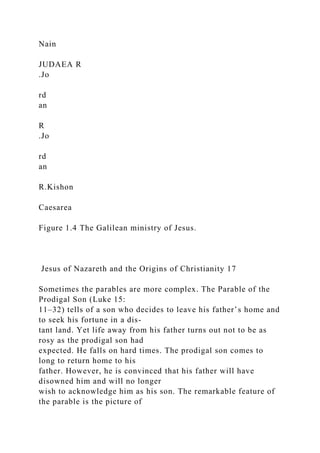 Nain
JUDAEA R
.Jo
rd
an
R
.Jo
rd
an
R.Kishon
Caesarea
Figure 1.4 The Galilean ministry of Jesus.
Jesus of Nazareth and the Origins of Christianity 17
Sometimes the parables are more complex. The Parable of the
Prodigal Son (Luke 15:
11–32) tells of a son who decides to leave his father’s home and
to seek his fortune in a dis-
tant land. Yet life away from his father turns out not to be as
rosy as the prodigal son had
expected. He falls on hard times. The prodigal son comes to
long to return home to his
father. However, he is convinced that his father will have
disowned him and will no longer
wish to acknowledge him as his son. The remarkable feature of
the parable is the picture of
 