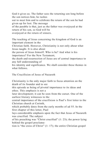 God it gives us. The father sees the returning son long before
the son notices him; he rushes
out to meet him and to celebrate the return of the son he had
given up for lost. The message
of the parable is that, just as the father was overjoyed at the
return of his son, so God will be
overjoyed at the return of sinners.
The teaching of Jesus concerning the kingdom of God is an
important element in the
Christian faith. However, Christianity is not only about what
Jesus taught. It is also about
the person of Jesus himself. Who is he? And what is his
importance? For the New Testament,
the death and resurrection of Jesus are of central importance to
any full understanding of
his identity and significance. We shall consider these themes in
what follows.
The Crucifixion of Jesus of Nazareth
Christianity is the only major faith to focus attention on the
death of its founder and to see
this episode as being of pivotal importance to its ideas and
ethos. This emphasis is not a
later development; it can be seen from the outset. One of the
earliest literary witnesses to the
central importance of the crucifixion is Paul’s first letter to the
Christian church at Corinth,
which probably dates from the early months of ad 55. In the
first chapter of this letter, Paul
lays considerable emphasis upon the fact that Jesus of Nazareth
was crucified. The subject
of his preaching was “Christ crucified” (1: 23); the power lying
behind the gospel proclama-
tion is “the cross of Christ” (1: 17); the entire Christian gospel
 