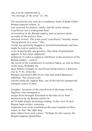 can even be summarized as
“the message of the cross” (1: 18).
Yet crucifixion was seen as a scandalous form of death within
Roman imperial culture. It
was reserved for traitors, rebels, and the lower classes.
Crucifixion was a widespread form
of execution in the Roman empire, and we possess many
accounts of the process from
classical writers. The Latin word “crucifixion” literally means
“being placed on a cross.” The
victim was generally flogged or tortured beforehand, and then
might be tied or nailed to the
cross in practically any position. This form of punishment
appears to have been employed
ruthlessly in order to suppress rebellions in the provinces of the
Roman empire – such as
the revolt of the Cantabrians in northern Spain, as well as those
of the Jews. Probably the
most famous example of crucifixion being used as a deterrent
was in 71 bc, when the
Romans crucified 6,000 slaves who had joined Spartacus’
rebellion. The crosses were
erected along the Appian Way, one of the busiest commercial
transport routes in Italy.
Josephus’ accounts of the crucifixion of the many Jewish
fugitives who attempted to
escape from besieged Jerusalem at the time of its final
destruction by the Roman armies in
ad 70 make deeply disturbing reading. In the view of most
Roman legal writers, notorious
criminals were to be crucified on the exact location of their
crime, so that “the sight may
deter others from such crimes.” Perhaps for this reason, the
Roman Emperor Quintillian
 