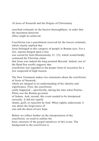 18 Jesus of Nazareth and the Origins of Christianity
crucified criminals on the busiest thoroughfares, in order that
the maximum deterrent
effect might be achieved.
Crucifixion was a punishment reserved for the lowest criminals,
which clearly implied that
Jesus belonged to this category of people in Roman eyes. For a
Jew, anyone hanged upon a tree
was cursed by God (Deuteronomy 21: 23), which would hardly
commend the Christian claim
that Jesus was indeed the long-awaited Messiah. Indeed, one of
the Dead Sea scrolls suggests that
crucifixion was regarded as the proper form of execution for a
Jew suspected of high treason.
The New Testament makes two statements about the crucifixion
of Jesus of Nazareth,
which are integral to its understanding of his identity and
significance. First, the crucifixion
really happened – specifically, during the time when Pontius
Pilate was the Roman governor
of Judaea. And, second, this event needed to be interpreted
correctly. It did not signify
shame, guilt, or rejection by God. When rightly understood, it
was about the forgiveness of
sins and the dawn of new hope.
Before we reflect further on the interpretation of the
crucifixion, we need to outline the
basic structure of the gospel narratives of this event. The
background to the crucifixion is
 